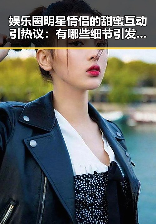 娱乐圈明星情侣的甜蜜互动引热议：有哪些细节引发网友关注？